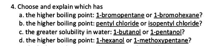 4. Choose and explain which has
a. the higher boiling point: 1-bromopentane or 1-bromohexane?
b. the higher boiling point: pentyl chloride or isopentyl chloride?
c. the greater solubility in water: 1-butanol or 1-pentanol?
d. the higher boiling point: 1-hexanol or 1-methoxypentane?