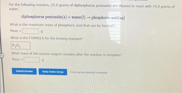 For the following reaction, 25.0 grams of diphosphorus pentoxide are allowed to react with 14.0 grams of
water.
diphosphorus pentoxide(s) + water(!) → phosphoric acid (aq)
What is the maximum mass of phosphoric acid that can be formed?
Mass=
What is the FORMULA for the limiting reactant?
g
P₂O5
What mass of the excess reagent remains after the reaction is complete?
Mass=
9
Submit Answer
Retry Entire Group 5 more group attempts remaining