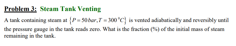 Problem 3: Steam Tank Venting
A tank containing steam at {P=50 bar, T = 300 °C} is vented adiabatically and reversibly until
the pressure gauge in the tank reads zero. What is the fraction (%) of the initial mass of steam
remaining in the tank.