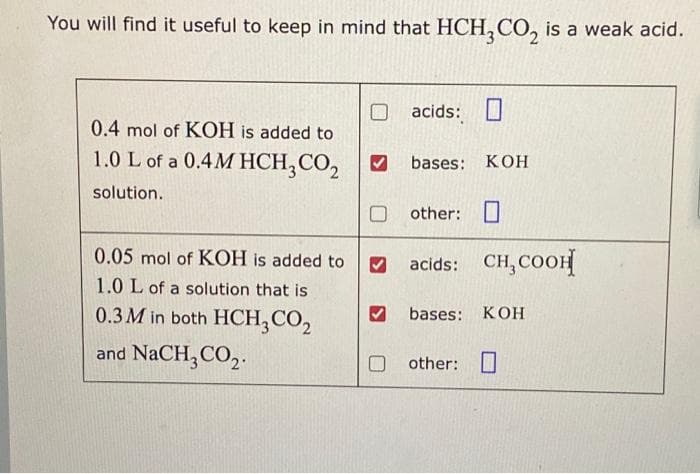 You will find it useful to keep in mind that HCH3CO₂ is a weak acid.
0.4 mol of KOH is added to
1.0 L of a 0.4MHCH₂ CO₂
solution.
0.05 mol of KOH is added to
1.0 L of a solution that is
0.3 M in both HCH₂ CO₂
and NaCH3CO₂.
acids:
bases: KOH
Oother: O
acids: CH₂COOH
bases: KOH
other: