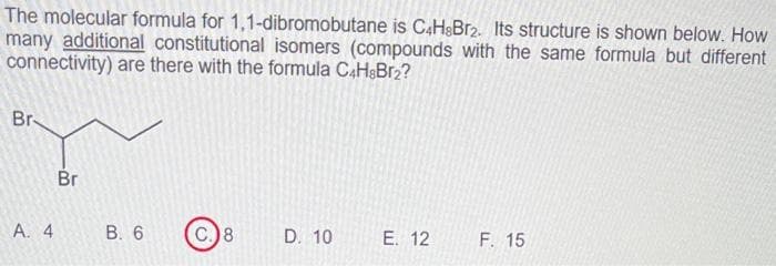The molecular formula for 1,1-dibromobutane is C4H8Br2. Its structure is shown below. How
many additional constitutional isomers (compounds with the same formula but different
connectivity) are there with the formula C4H8Br2?
Br
A. 4
Br
B. 6
C.) 8
D. 10
E. 12
F. 15