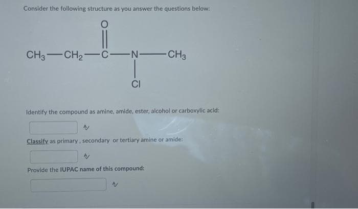 Consider the following structure as you answer the questions below:
CH3 CH₂-C-N-CH3
CI
Identify the compound as amine, amide, ester, alcohol or carboxylic acid:
Classify as primary, secondary or tertiary amine or amide:
Provide the IUPAC name of this compound: