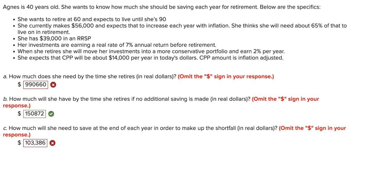 Agnes is 40 years old. She wants to know how much she should be saving each year for retirement. Below are the specifics:
• She wants to retire at 60 and expects to live until she's 90
She currently makes $56,000 and expects that to increase each year with inflation. She thinks she will need about 65% of that to
live on in retirement.
She has $39,000 in an RRSP
●
Her investments are earning a real rate of 7% annual return before retirement.
• When she retires she will move her investments into a more conservative portfolio and earn 2% per year.
●
She expects that CPP will be about $14,000 per year in today's dollars. CPP amount is inflation adjusted.
●
a. How much does she need by the time she retires (in real dollars)? (Omit the "$" sign in your response.)
$990660x
b. How much will she have by the time she retires if no additional saving is made (in real dollars)? (Omit the "$" sign in your
response.)
$150872
c. How much will she need to save at the end of each year in order to make up the shortfall (in real dollars)? (Omit the "$" sign in your
response.)
$ 103,386 x