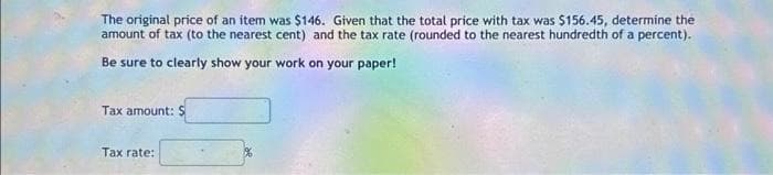 The original price of an item was $146. Given that the total price with tax was $156.45, determine the
amount of tax (to the nearest cent) and the tax rate (rounded to the nearest hundredth of a percent).
Be sure to clearly show your work on your paper!
Tax amount: $
Tax rate: