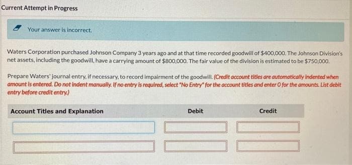 Current Attempt in Progress
Your answer is incorrect.
Waters Corporation purchased Johnson Company 3 years ago and at that time recorded goodwill of $400,000. The Johnson Division's
net assets, including the goodwill, have a carrying amount of $800,000. The fair value of the division is estimated to be $750,000.
Prepare Waters' journal entry, if necessary, to record impairment of the goodwill. (Credit account titles are automatically indented when
amount is entered. Do not indent manually. If no entry is required, select "No Entry" for the account titles and enter O for the amounts. List debit
entry before credit entry.)
Account Titles and Explanation
Debit
Credit