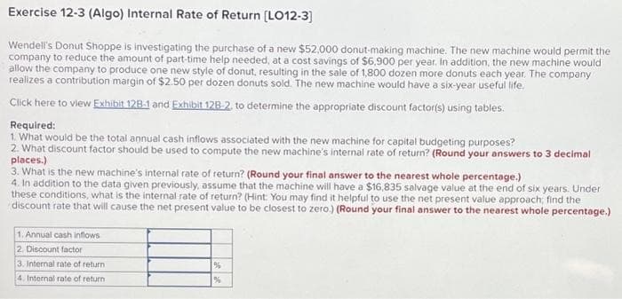Exercise 12-3 (Algo) Internal Rate of Return [LO12-3]
Wendell's Donut Shoppe is investigating the purchase of a new $52,000 donut-making machine. The new machine would permit the
company to reduce the amount of part-time help needed, at a cost savings of $6,900 per year. In addition, the new machine would
allow the company to produce one new style of donut, resulting in the sale of 1,800 dozen more donuts each year. The company
realizes a contribution margin of $2.50 per dozen donuts sold. The new machine would have a six-year useful life.
Click here to view Exhibit 128-1 and Exhibit 12B-2, to determine the appropriate discount factor(s) using tables.
Required:
1. What would be the total annual cash inflows associated with the new machine for capital budgeting purposes?
2. What discount factor should be used to compute the new machine's internal rate of return? (Round your answers to 3 decimal
places.)
3. What is the new machine's internal rate of return? (Round your final answer to the nearest whole percentage.)
4. In addition to the data given previously, assume that the machine will have a $16,835 salvage value at the end of six years. Under
these conditions, what is the internal rate of return? (Hint: You may find it helpful to use the net present value approach, find the
discount rate that will cause the net present value to be closest to zero.) (Round your final answer to the nearest whole percentage.)
1. Annual cash inflows
2. Discount factor
3. Internal rate of return
4. Internal rate of return
%
%
