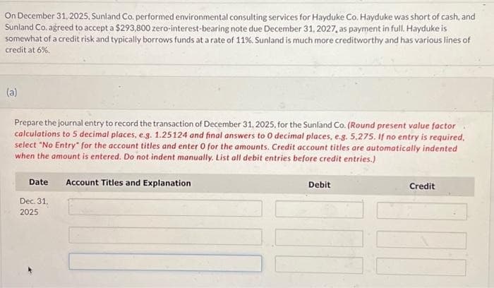 On December 31, 2025, Sunland Co. performed environmental consulting services for Hayduke Co. Hayduke was short of cash, and
Sunland Co. agreed to accept a $293,800 zero-interest-bearing note due December 31, 2027, as payment in full. Hayduke is
somewhat of a credit risk and typically borrows funds at a rate of 11%. Sunland is much more creditworthy and has various lines of
credit at 6%.
(a)
Prepare the journal entry to record the transaction of December 31, 2025, for the Sunland Co. (Round present value factor
calculations to 5 decimal places, e.g. 1.25124 and final answers to O decimal places, e.g. 5,275. If no entry is required,
select "No Entry for the account titles and enter 0 for the amounts. Credit account titles are automatically indented
when the amount is entered. Do not indent manually. List all debit entries before credit entries.)
Date
Dec. 31.
2025
Account Titles and Explanation
Debit
Credit