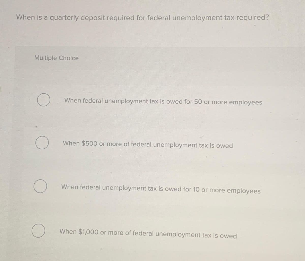 When is a quarterly deposit required for federal unemployment tax required?
Multiple Choice
O
O
O
O
When federal unemployment tax is owed for 50 or more employees
When $500 or more of federal unemployment tax is owed
When federal unemployment tax is owed for 10 or more employees
When $1,000 or more of federal unemployment tax is owed