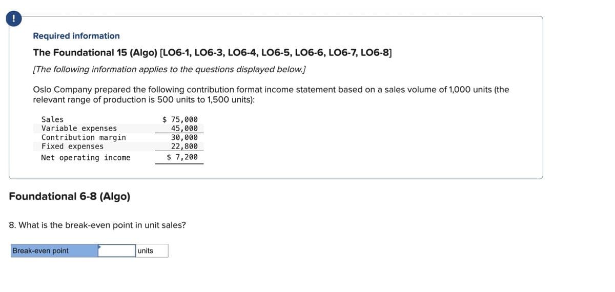 !
Required information
The Foundational 15 (Algo) [LO6-1, LO6-3, LO6-4, LO6-5, LO6-6, LO6-7, LO6-8]
[The following information applies to the questions displayed below.]
Oslo Company prepared the following contribution format income statement based on a sales volume of 1,000 units (the
relevant range of production is 500 units to 1,500 units):
Sales
Variable expenses
Contribution margin
Fixed expenses
Net operating income
Foundational 6-8 (Algo)
8. What is the break-even point in unit sales?
Break-even point
$ 75,000
45,000
30,000
22,800
$ 7,200
units