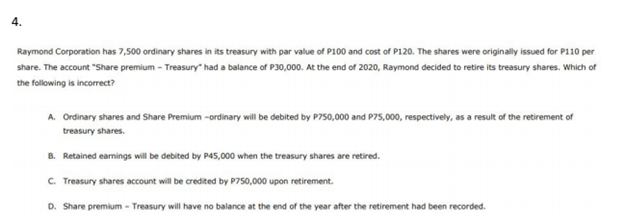 4.
Raymond Corporation has 7,500 ordinary shares in its treasury with par value of P100 and cost of P120. The shares were originally issued for P110 per
share. The account "Share premium - Treasury" had a balance of P30,000. At the end of 2020, Raymond decided to retire its treasury shares. Which of
the following is incorrect?
A. Ordinary shares and Share Premium -ordinary will be debited by P750,000 and P75,000, respectively, as a result of the retirement of
treasury shares.
B. Retained earnings will be debited by P45,000 when the treasury shares are retired.
C. Treasury shares account will be credited by P750,000 upon retirement.
D. Share premium - Treasury will have no balance at the end of the year after the retirement had been recorded.
