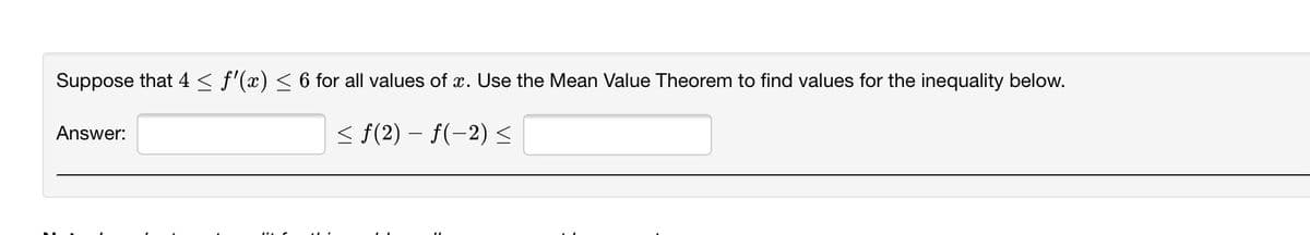 Suppose that 4 < f'(x) < 6 for all values of x. Use the Mean Value Theorem to find values for the inequality below.
< f(2) – f(-2) <
Answer:
|
