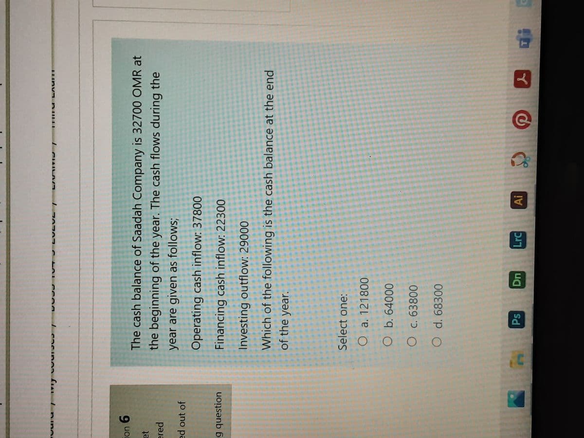 I nino
The cash balance of Saadah Company is 32700 OMR at
uon
9.
the beginning of the year. The cash flows during the
ered
year are given as follows;
ed out of
Operating cash inflow: 37800
g question
Financing cash inflow: 22300
Investing outflow: 29000
Which of the following is the cash balance at the end
of the year.
Select one:
O a. 121800
O b. 64000
O c. 63800
O d. 68300
Ps
ךנכ
Ai
