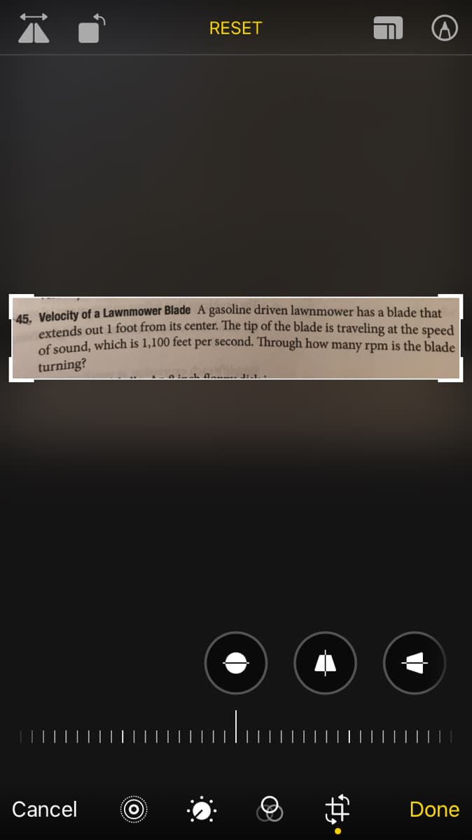 RESET
15. Velocity of a Lawnmower Blade A gasoline driven lawnmower has a blade that
extends out 1 foot from its center. The tip of the blade is traveling at the speed
of sound, which is 1,100 feet per second. Through how many rpm is the blade
turning?
Cancel
Done
