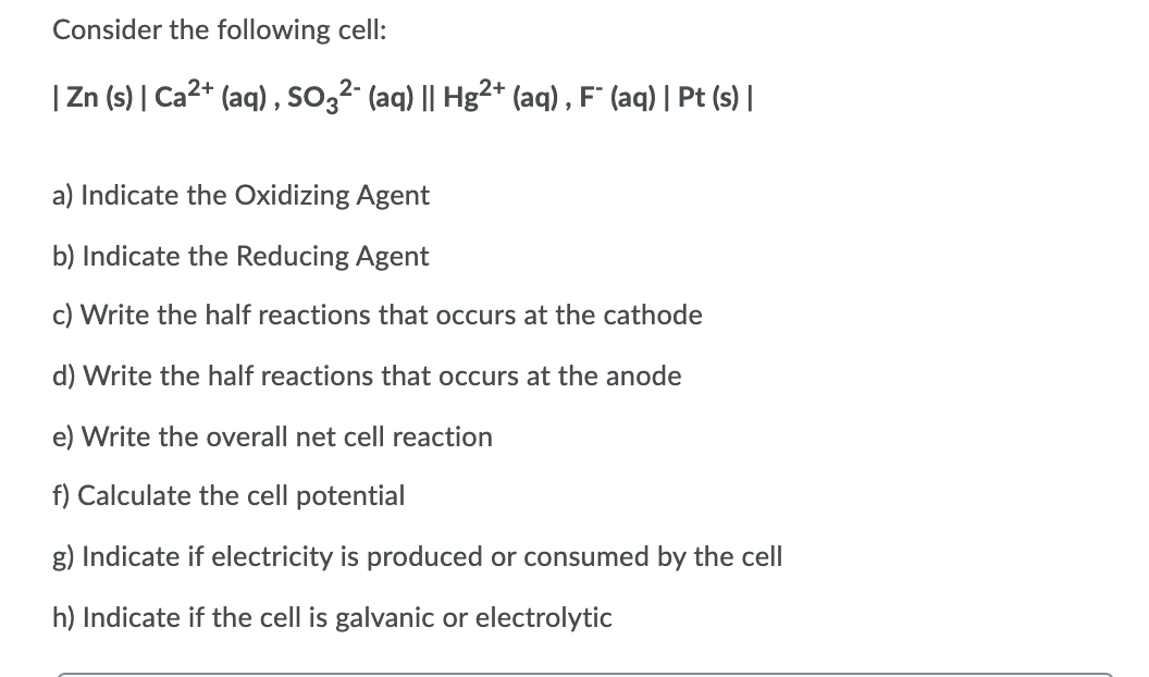 Consider the following cell:
|Zn (s) | Ca2* (aq) , so,2- (aq) || Hg²+* (aq) , F" (aq) | Pt (s)|
a) Indicate the Oxidizing Agent
b) Indicate the Reducing Agent
c) Write the half reactions that occurs at the cathode
d) Write the half reactions that occurs at the anode
e) Write the overall net cell reaction
f) Calculate the cell potential
g) Indicate if electricity is produced or consumed by the cell
h) Indicate if the cell is galvanic or electrolytic
