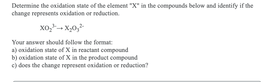 Determine the oxidation state of the element "X" in the compounds below and identify if the
change represents oxidation or reduction.
xo,3-→ X,0;
Your answer should follow the format:
a) oxidation state of X in reactant compound
b) oxidation state of X in the product compound
c) does the change represent oxidation or reduction?
