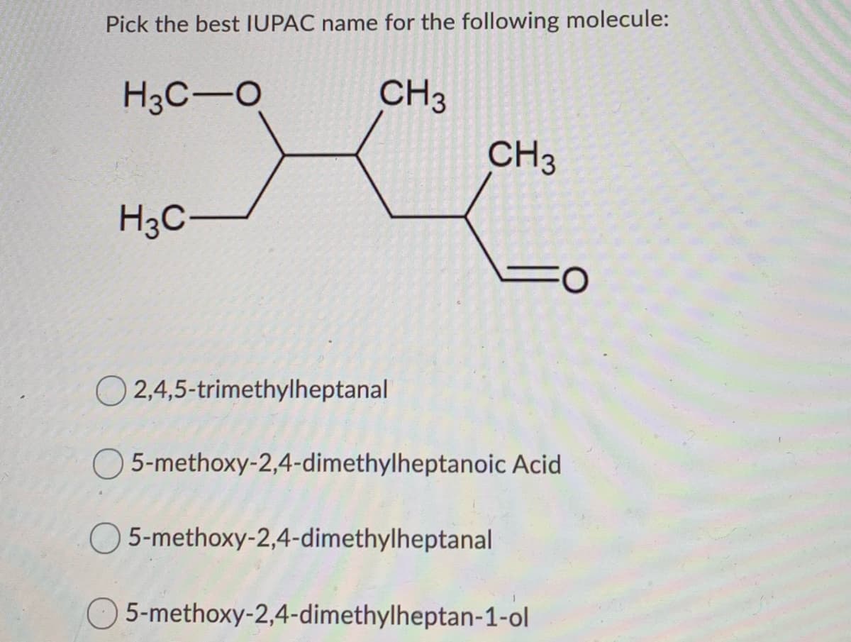 Pick the best IUPAC name for the following molecule:
H3C-O
CH3
CH3
H3C-
O 2,4,5-trimethylheptanal
O5-methoxy-2,4-dimethylheptanoic Acid
O 5-methoxy-2,4-dimethylheptanal
5-methoxy-2,4-dimethylheptan-1-ol

