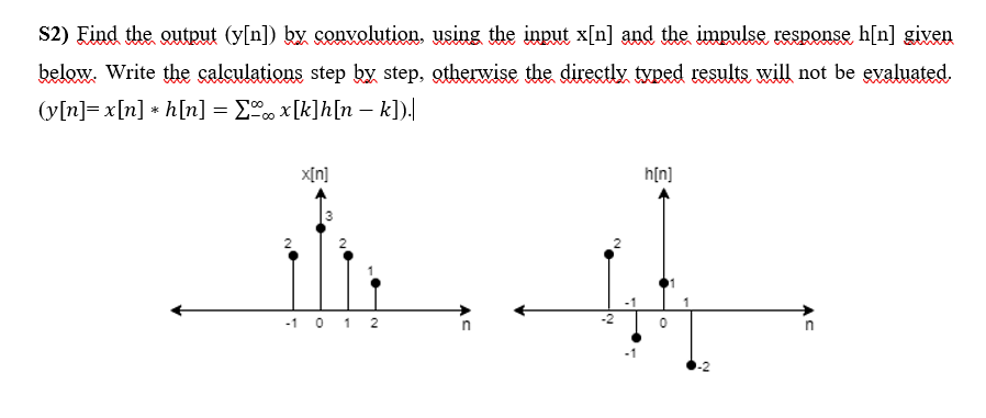 S2) Eind the outrut (y[n]) ky convolution, using the input x[n] and the impulse response h[n] given
below. Write the calculations step by step, otherwise the directly typed results will not be eyaluated.
(y[n]= x[n] * h[n] = E x[k]h[n – k]).
X[n]
h[n]
-1 0 1 2
2.
