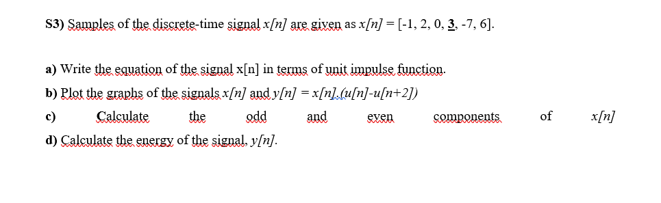 S3) Samples of the discrete-time sigual x/n] are given as x[n] = [-1, 2, 0, 3, -7, 6].
a) Write the equation of the signal x[n] in terms of unit impulse function.
b) Rlot the graphs of the signals x/n] and y[n] = x[n].(u[n]-u[n+2])
c)
Calculate
the
odd
and
even
Somponents
of
x[n]
d) Calculate the energy of the signal, y[n].
