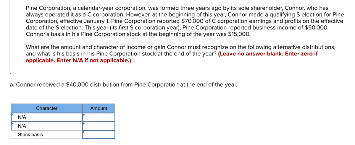 Pine Corporation, a calendar-year corporation, was formed three years ago by its sole shareholder, Connor, who has
always operated it as a C corporation. However, at the beginning of this year, Connor made a qualifying S election for Pine
Corporation, effective January 1. Pine Corporation reported $70,000 of C corporation earnings and profits on the effective
date of the S election. This year (its first S corporation year), Pine Corporation reported business income of $50,000.
Connor's basis in his Pine Corporation stock at the beginning of the year was $15,000.
What are the amount and character of income or gain Connor must recognize on the following alternative distributions,
and what is his basis in his Pine Corporation stock at the end of the year? (Leave no answer blank. Enter zero if
applicable. Enter N/A if not applicable.)
a. Connor received a $40,000 distribution from Pine Corporation at the end of the year.
Character
Amount
N/A
N/A
Stock basis

