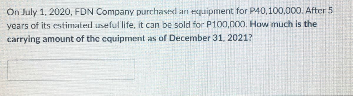 On July 1, 2020, FDN Company purchased an equipment for P40,100,000. After 5
years of its estimated useful life, it can be sold for P100,000. How much is the
carrying amount of the equipment as of December 31, 2021?

