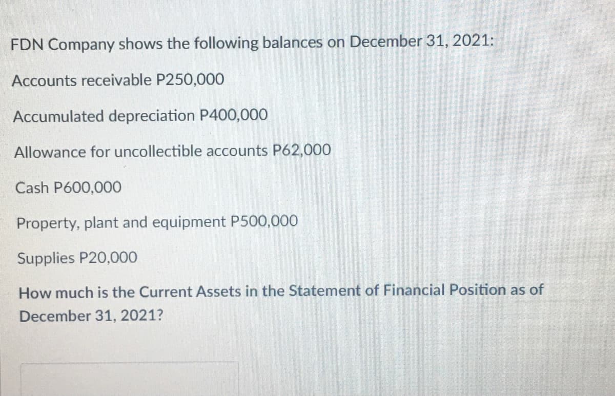 FDN Company shows the following balances on December 31, 2021:
Accounts receivable P250,000
Accumulated depreciation P400,000
Allowance for uncollectible accounts P62,000
Cash P600,000
Property, plant and equipment P500,000
Supplies P20,000
How much is the Current Assets in the Statement of Financial Position as of
December 31, 2021?
