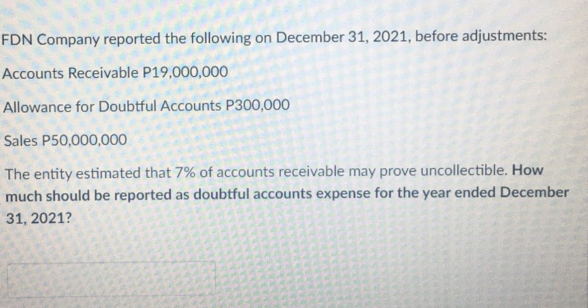 FDN Company reported the following on December 31, 2021, before adjustments:
Accounts Receivable P19,000,000
Allowance for Doubtful Accounts P300,000
Sales P50,000,000
The entity estimated that 7% of accounts receivable may prove uncollectible. How
much should be reported as doubtful accounts expense for the year ended December
31, 2021?
