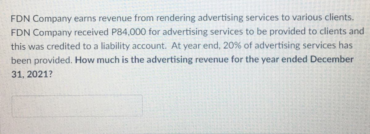 FDN Company earns revenue from rendering advertising services to various clients.
FDN Company received P84,000 for advertising services to be provided to clients and
this was credited to a liability account. At year end, 20% of advertising services has
been provided. How much is the advertising revenue for the year ended December
31, 2021?
