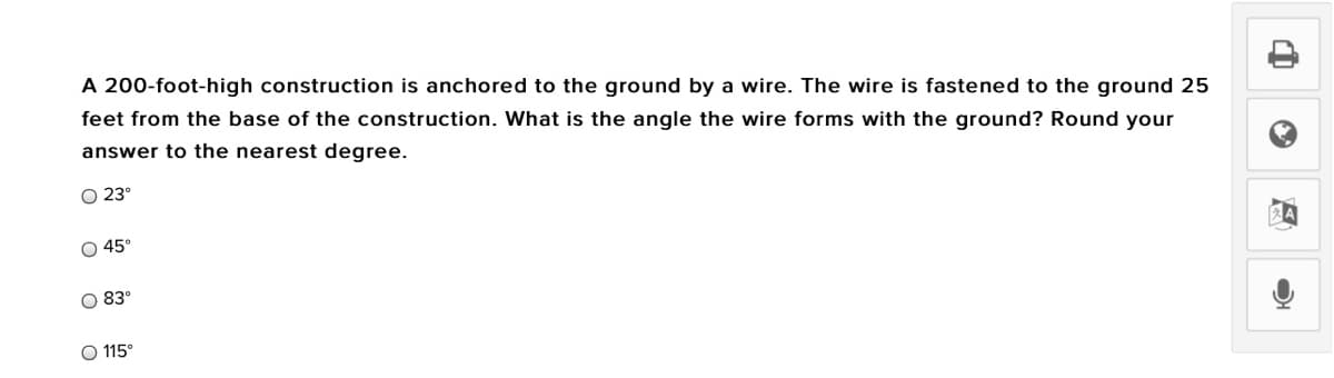 A 200-foot-high construction is anchored to the ground by a wire. The wire is fastened to the ground 25
feet from the base of the construction. What is the angle the wire forms with the ground? Round your
answer to the nearest degree.
O 23°
45°
O 83°
O 115°

