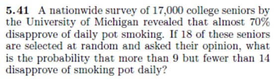 5.41 A nationwide survey of 17,000 college seniors by
the University of Michigan revealed that almost 70%
disapprove of daily pot smoking. If 18 of these seniors
are selected at random and asked their opinion, what
is the probability that more than 9 but fewer than 14
disapprove of smoking pot daily?