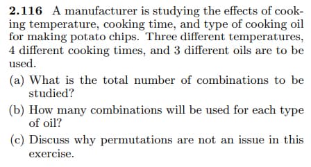 2.116 A manufacturer is studying the effects of cook-
ing temperature, cooking time, and type of cooking oil
for making potato chips. Three different temperatures,
4 different cooking times, and 3 different oils are to be
used.
(a) What is the total number of combinations to be
studied?
(b) How many combinations will be used for each type
of oil?
(c) Discuss why permutations are not an issue in this
exercise.
