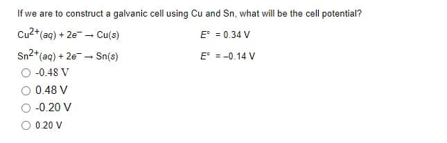 If we are to construct a galvanic cell using Cu and Sn, what will be the cell potential?
Cu2+(aq) + 2e - Cu(s)
E° = 0.34 V
Sn2+
*(aq) + 2e - Sn(s)
E° = -0.14 V
-0.48 V
0.48 V
-0.20 V
O 0.20 V
