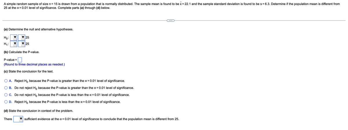 A simple random sample of size n= 15 is drawn from a population that is normally distributed. The sample mean is found to be x =22.1 and the sample standard deviation is found to be s = 6.3. Determine if the population mean is different from
25 at the a = 0.01 level of significance. Complete parts (a) through (d) below.
...
(a) Determine the null and alternative hypotheses.
Họ:
25
H1:
25
(b) Calculate the P-value.
P-value =
(Round to three decimal places as needed.)
(c) State the conclusion for the test.
A. Reject Ho because the P-value is greater than the a = 0.01 level of significance.
B. Do not reject H, because the P-value is greater than the a = 0.01 level of significance.
O C. Do not reject Ho because the P-value is less than the a = 0.01 level of significance.
O D. Reject Ho because the P-value is less than the a = 0.01 level of significance.
(d) State the conclusion in context of the problem.
There
sufficient evidence at the a = 0.01 level of significance to conclude that the population mean is different from 25.
