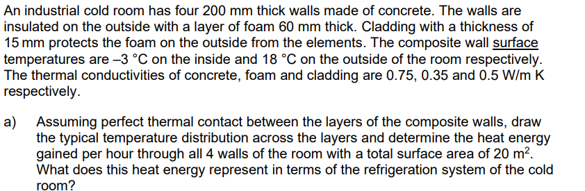 An industrial cold room has four 200 mm thick walls made of concrete. The walls are
insulated on the outside with a layer of foam 60 mm thick. Cladding with a thickness of
15 mm protects the foam on the outside from the elements. The composite wall surface
temperatures are -3 °C on the inside and 18 °C on the outside of the room respectively.
The thermal conductivities of concrete, foam and cladding are 0.75, 0.35 and 0.5 W/m K
respectively.
a)
Assuming perfect thermal contact between the layers of the composite walls, draw
the typical temperature distribution across the layers and determine the heat energy
gained per hour through all 4 walls of the room with a total surface area of 20 m².
What does this heat energy represent in terms of the refrigeration system of the cold
room?