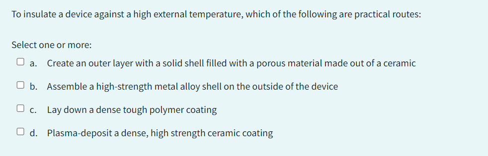 To insulate a device against a high external temperature, which of the following are practical routes:
Select one or more:
O a. Create an outer layer with a solid shell filled with a porous material made out of a ceramic
Ob. Assemble a high-strength metal alloy shell on the outside of the device
Lay down a dense tough polymer coating
Od. Plasma-deposit a dense, high strength ceramic coating
C.