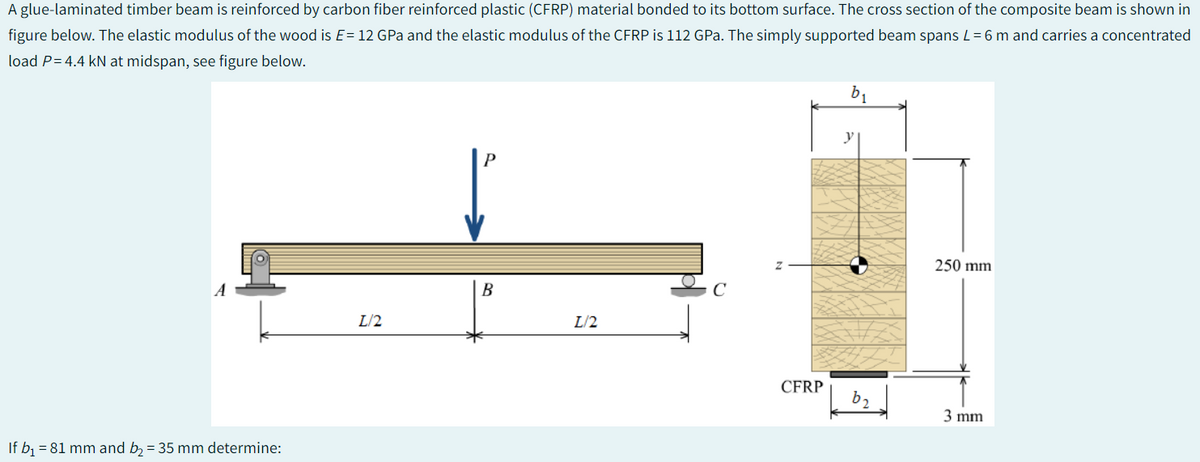 A glue-laminated timber beam is reinforced by carbon fiber reinforced plastic (CFRP) material bonded to its bottom surface. The cross section of the composite beam is shown in
figure below. The elastic modulus of the wood is E= 12 GPa and the elastic modulus of the CFRP is 112 GPa. The simply supported beam spans L = 6 m and carries a concentrated
load P = 4.4 kN at midspan, see figure below.
A
If b₁ = 81 mm and b₂ = 35 mm determine:
L/2
B
L/2
C
CFRP
b₁
b₂
250 mm
3 mm