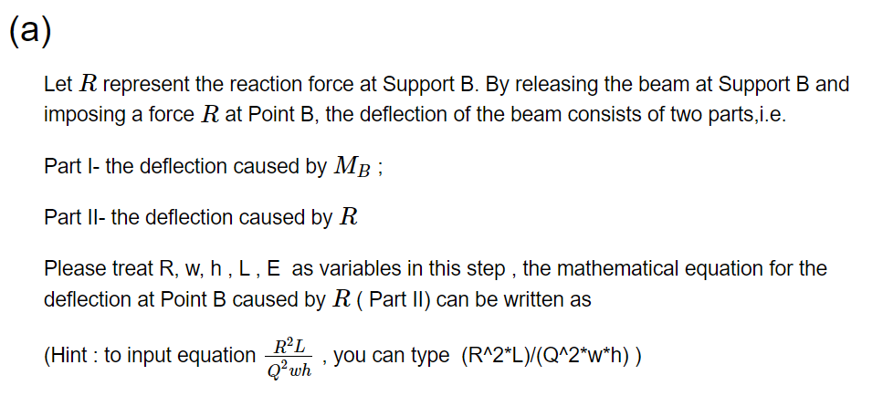 (a)
Let R represent the reaction force at Support B. By releasing the beam at Support B and
imposing a force R at Point B, the deflection of the beam consists of two parts,i.e.
Part I- the deflection caused by MB;
Part II- the deflection caused by R
Please treat R, w, h, L, E as variables in this step, the mathematical equation for the
deflection at Point B caused by R (Part can be written as
(Hint: to input equation
R²L
Q² wh
, you can type (R^2*L)/(Q^2*w*h) )