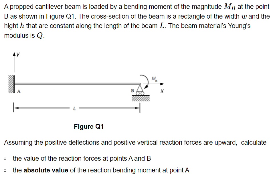 A propped cantilever beam is loaded by a bending moment of the magnitude MB at the point
B as shown in Figure Q1. The cross-section of the beam is a rectangle of the width w and the
hight h that are constant along the length of the beam L. The beam material's Young's
modulus is Q.
AY
O
X
Figure Q1
Assuming the positive deflections and positive vertical reaction forces are upward, calculate
the value of the reaction forces at points A and B
O the absolute value of the reaction bending moment at point A