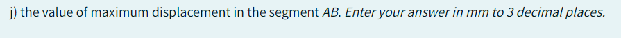 j) the value of maximum displacement in the segment AB. Enter your answer in mm to 3 decimal places.