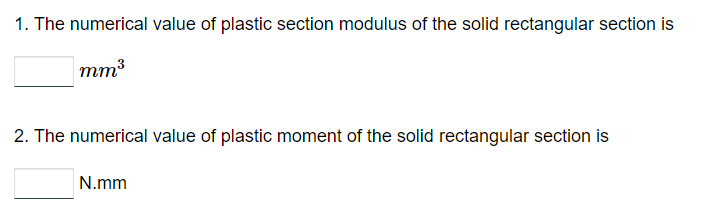 1. The numerical value of plastic section modulus of the solid rectangular section is
mm³
2. The numerical value of plastic moment of the solid rectangular section is
N.mm