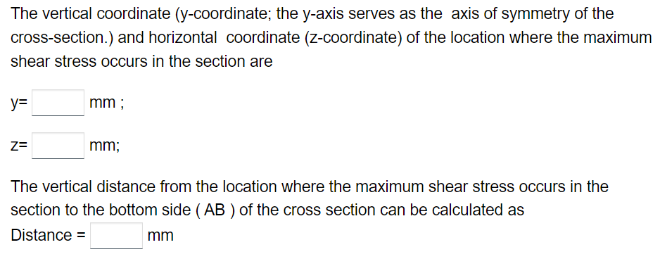 The vertical coordinate (y-coordinate; the y-axis serves as the axis of symmetry of the
cross-section.) and horizontal coordinate (z-coordinate) of the location where the maximum
shear stress occurs in the section are
y=
Z=
mm;
mm;
The vertical distance from the location where the maximum shear stress occurs in the
section to the bottom side (AB) of the cross section can be calculated as
Distance =
mm