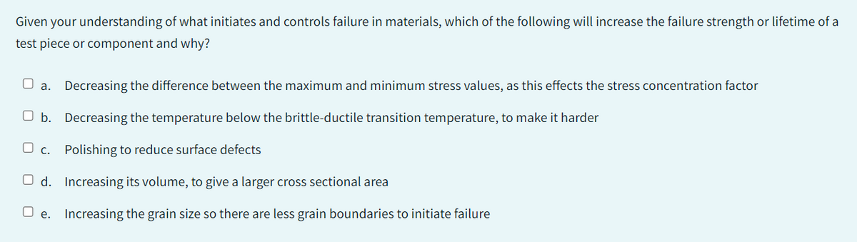 Given your understanding of what initiates and controls failure in materials, which of the following will increase the failure strength or lifetime of a
test piece or component and why?
a. Decreasing the difference between the maximum and minimum stress values, as this effects the stress concentration factor
b. Decreasing the temperature below the brittle-ductile transition temperature, to make it harder
C. Polishing to reduce surface defects
Od. Increasing its volume, to give a larger cross sectional area
Oe. Increasing the grain size so there are less grain boundaries to initiate failure