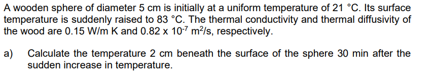 A wooden sphere of diameter 5 cm is initially at a uniform temperature of 21 °C. Its surface
temperature is suddenly raised to 83 °C. The thermal conductivity and thermal diffusivity of
the wood are 0.15 W/m K and 0.82 x 10-7 m²/s, respectively.
a) Calculate the temperature 2 cm beneath the surface of the sphere 30 min after the
sudden increase in temperature.