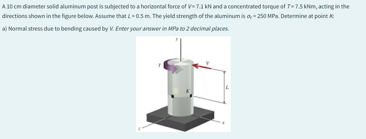 A 10 cm diameter solid aluminum post is subjected to a horizontal force of V= 7.1 kN and a concentrated torque of T = 7.5 kNm, acting in the
directions shown in the figure below. Assume that L = 0.5 m. The yield strength of the aluminum is oy = 250 MPa. Determine at point K:
a) Normal stress due to bending caused by V. Enter your answer in MPa to 2 decimal places.