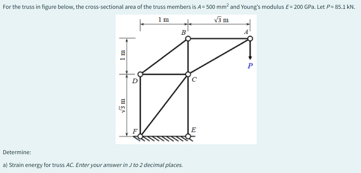 For the truss in figure below, the cross-sectional area of the truss members is A = 500 mm² and Young's modulus E= 200 GPa. Let P= 85.1 kN.
1 m
√3 m
Determine:
1 m
√3 m
B
a) Strain energy for truss AC. Enter your answer in J to 2 decimal places.
C
P