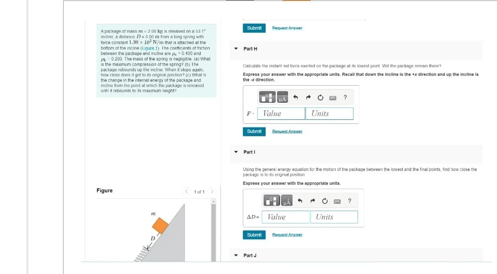 A package of mass m2.00 kg is released on a 53.1°
incline, a distance D=500 m from a long spring with
force constant 1.30 x 102 N/m that is attached at the
bottom of the incline (Eigure 1). The coefficients of friction
between the package and incline are = 0.400 and
-0.200. The mass of the spring is negligible. (a) What
is the maximum compression of the spring? (b) The
package rebounds up the incline. When it stops again,
how close does it get to its original position? (c) What is
the change in the internal energy of the package and
incline from the point at which the package is released
until it rebounds to its maximum height?
Figure
m
www.
< 1 of 1 >
▾
Submit
Part H
Calculate the instant net force exerted on the package at its lowest point Will the package remain there?
Express your answer with the appropriate units. Recall that down the incline is the +x direction and up the incline is
the-x direction.
F-
Submit
Part 1
Request Answer
Submit
μA
Part J
Value
AD= Value
•
Request Answer
Using the general energy equation for the motion of the package between the lowest and the final points, find how close the
package is to its original position.
Express your answer with the appropriate units.
+
→
Request Answer
Ò
Units
A Ć
?
Units
?