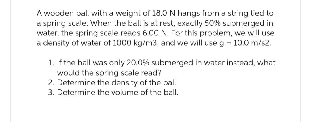 A wooden ball with a weight of 18.0 N hangs from a string tied to
a spring scale. When the ball is at rest, exactly 50% submerged in
water, the spring scale reads 6.00 N. For this problem, we will use
a density of water of 1000 kg/m3, and we will use g = 10.0 m/s2.
1. If the ball was only 20.0% submerged in water instead, what
would the spring scale read?
2. Determine the density of the ball.
3. Determine the volume of the ball.