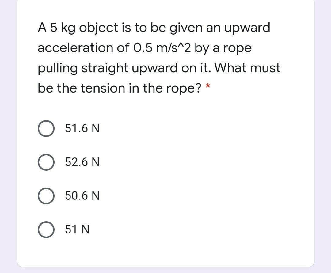 A 5 kg object is to be given an upward
acceleration of 0.5 m/s^2 by a rope
pulling straight upward on it. What must
be the tension in the rope?
51.6 N
O 52.6 N
50.6 N
51 N
