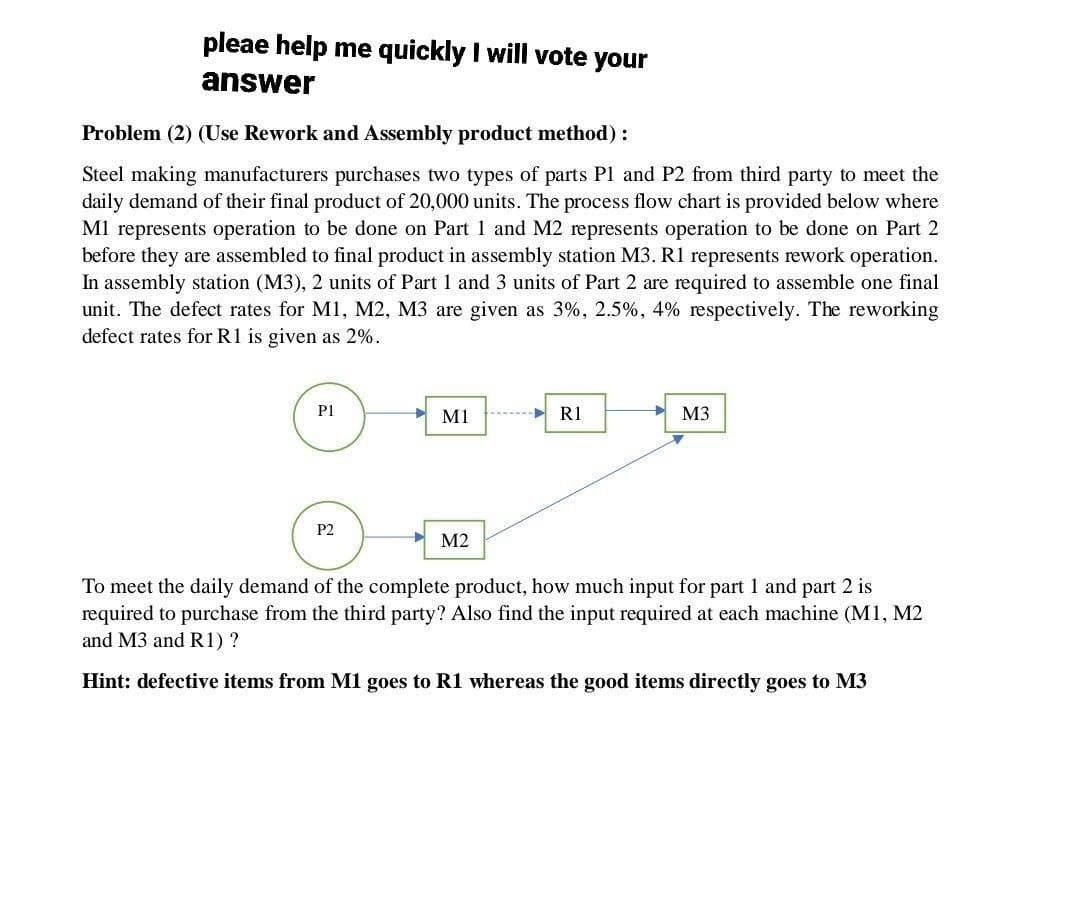 pleae help me quickly I will vote your
answer
Problem (2) (Use Rework and Assembly product method):
Steel making manufacturers purchases two types of parts P1 and P2 from third party to meet the
daily demand of their final product of 20,000 units. The process flow chart is provided below where
M1 represents operation to be done on Part 1 and M2 represents operation to be done on Part 2
before they are assembled to final product in assembly station M3. R1 represents rework operation.
In assembly station (M3), 2 units of Part 1 and 3 units of Part 2 are required to assemble one final
unit. The defect rates for M1, M2, M3 are given as 3%, 2.5%, 4% respectively. The reworking
defect rates for R1 is given as 2%.
P1
P2
M1
M2
R1
M3
To meet the daily demand of the complete product, how much input for part 1 and part 2 is
required to purchase from the third party? Also find the input required at each machine (M1, M2
and M3 and R1) ?
Hint: defective items from M1 goes to R1 whereas the good items directly goes to M3