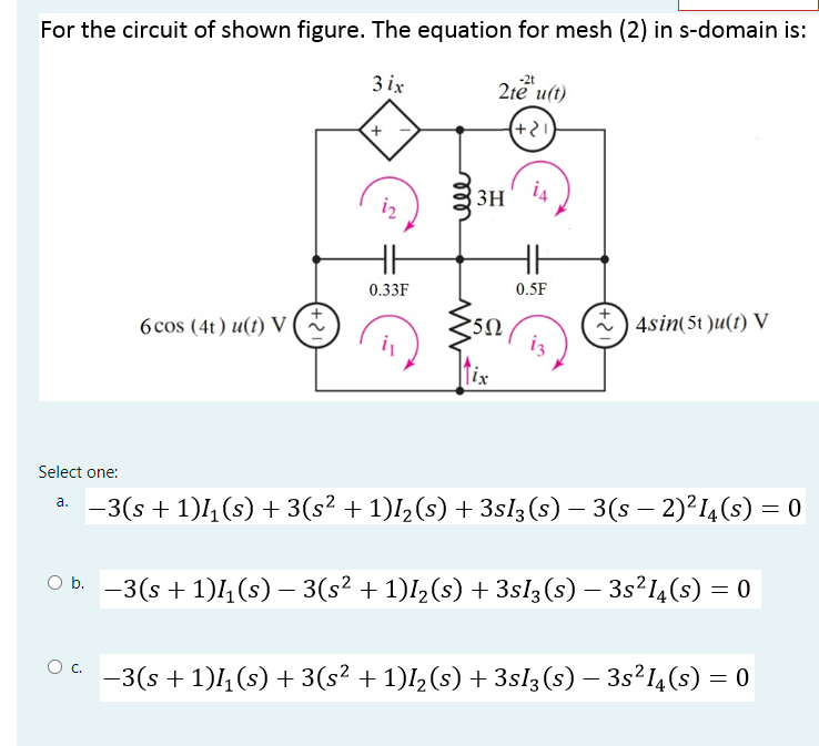 For the circuit of shown figure. The equation for mesh (2) in s-domain is:
3 ix
2te u(t)
(+2)
3H
i4
iz
0.33F
0.5F
6 cos (4t) u(t) V (
4sin(5t )u(t) V
[ix
Select one:
-3(s + 1)4 (s) + 3(s² + 1)l½(s) + 3sl3 (s) – 3(s – 2)²14(s) = 0
a.
O b. -3(s + 1)4,(s) – 3(s² + 1)I½(s) + 3sl3(s) – 3s²I4(s) = 0
Oc.
-3(s + 1)4(s) + 3(s² + 1)I, (s) + 3sl3(s) – 3s²14(s) = 0
+
ell
