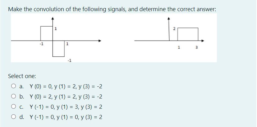 Make the convolution of the following signals, and determine the correct answer:
1
1
3
Select one:
Оа. Y (0) — 0, у (1) — 2, у (3) — -2
b. Y (0) = 2, y (1) = 2, y (3) = -2
Ос. Y(-1) %3D 0, у (1) %3D 3, у (3) %3 2
O d. Y(-1) = 0, y (1) = 0, y (3) = 2
2.
